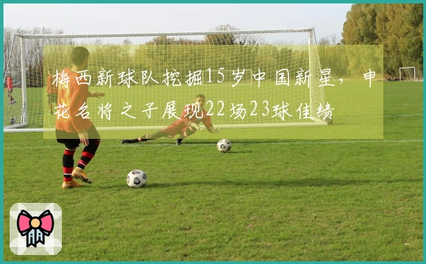 梅西新球队挖掘15岁中国新星，申花名将之子展现22场23球佳绩