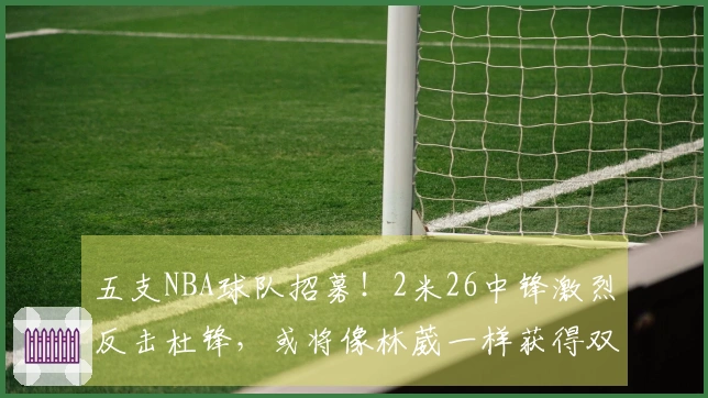 五支NBA球队招募！2米26中锋激烈反击杜锋，或将像林葳一样获得双丰收