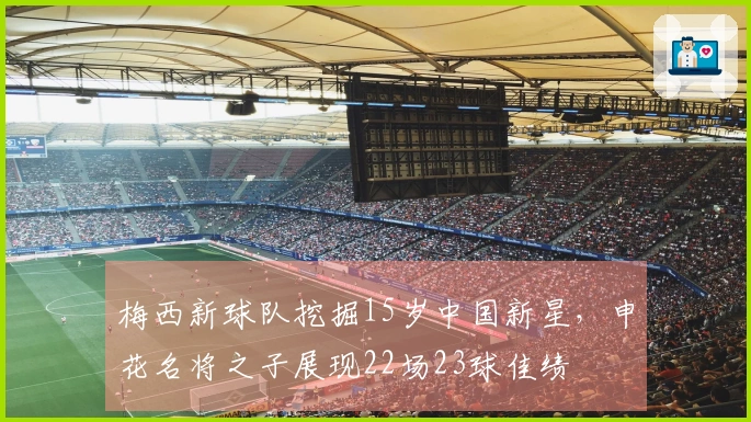 梅西新球队挖掘15岁中国新星，申花名将之子展现22场23球佳绩