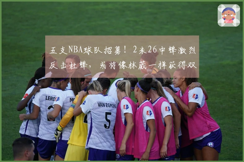 五支NBA球队招募！2米26中锋激烈反击杜锋，或将像林葳一样获得双丰收